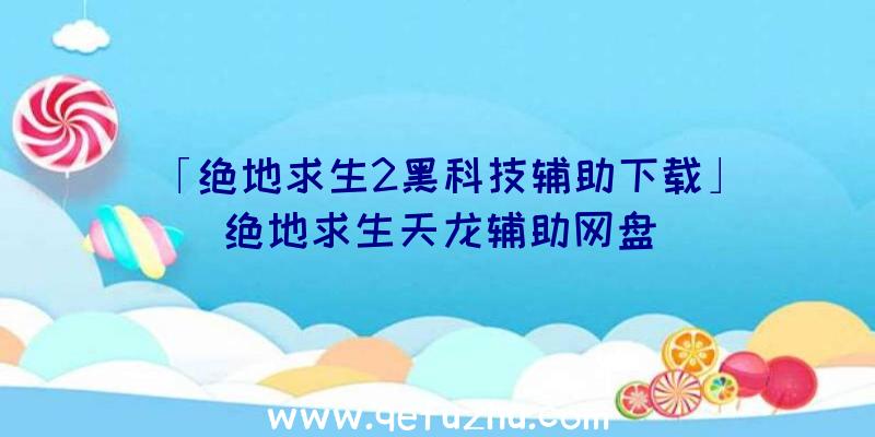 「绝地求生2黑科技辅助下载」|绝地求生天龙辅助网盘